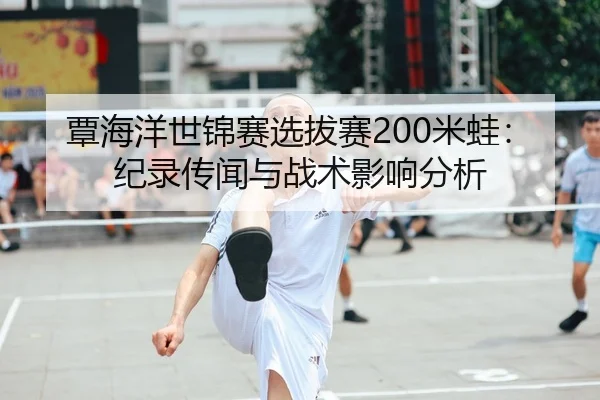 覃海洋世锦赛选拔赛200米蛙：纪录传闻与战术影响分析