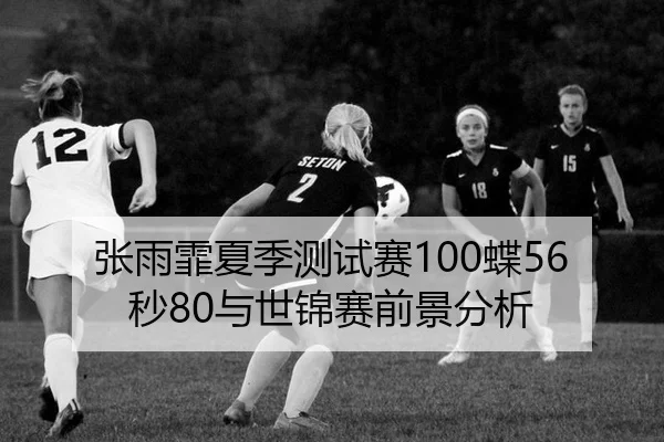 张雨霏夏季测试赛100蝶56秒80与世锦赛前景分析