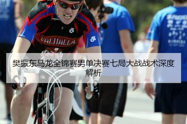 樊振东马龙全锦赛男单决赛七局大战战术深度解析