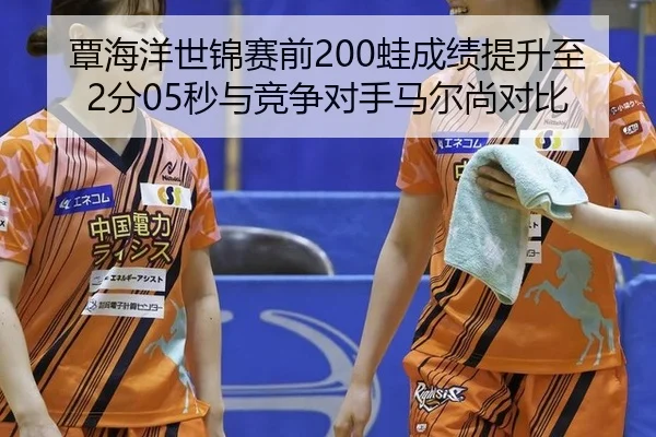 覃海洋世锦赛前200蛙成绩提升至2分05秒与竞争对手马尔尚对比