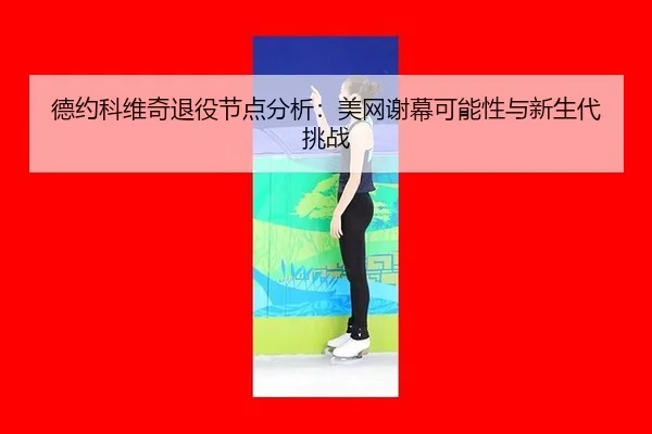 德约科维奇退役节点分析：美网谢幕可能性与新生代挑战