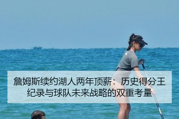 詹姆斯续约湖人两年顶薪：历史得分王纪录与球队未来战略的双重考量